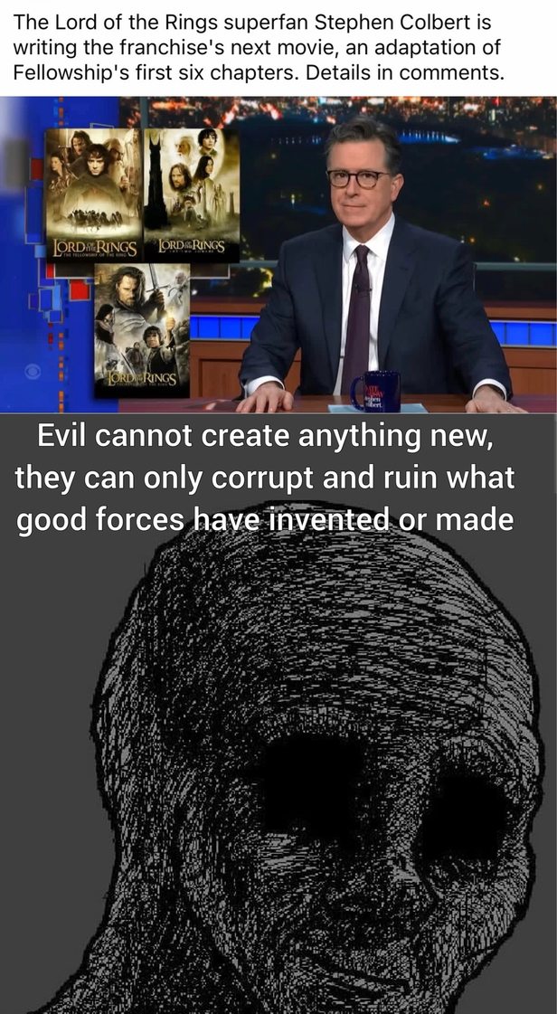 The Lord of the Rings superfan Stephen Colbert is writing the franchise's next movie, an adaptation of Fellowship's first six chapters. Details in comments. Evil cannot create anything new, they can only corrupt and ruin what good forces have invented or made. LORD OF THE RINGS THE FELLOWSHIP OF THE RING THE TWO TOWERS THE RETURN OF THE KING