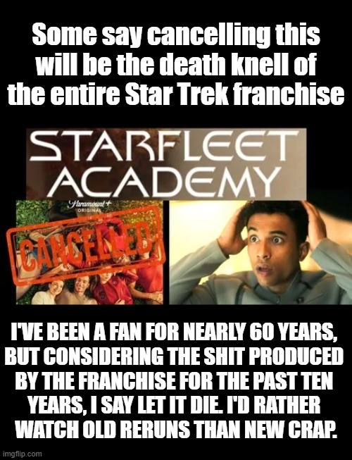 Some say cancelling this will be the death knell of the entire Star Trek franchise. STARFLEET ACADEMY. Paramount+ ORIGINAL. CANCELLED. I've been a fan for nearly 60 years, but considering the shit produced by the franchise for the past ten years, I say let it die. I'd rather watch old reruns than new crap.