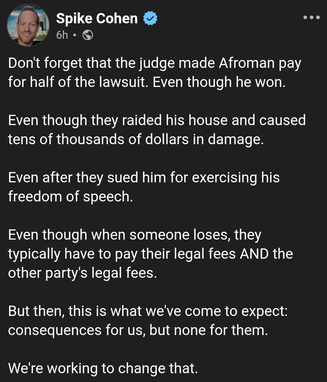 Spike Cohen
6h •
Don't forget that the judge made Afroman pay for half of the lawsuit. Even though he won.
Even though they raided his house and caused tens of thousands of dollars in damage.
Even after they sued him for exercising his freedom of speech.
Even though when someone loses, they typically have to pay their legal fees AND the other party