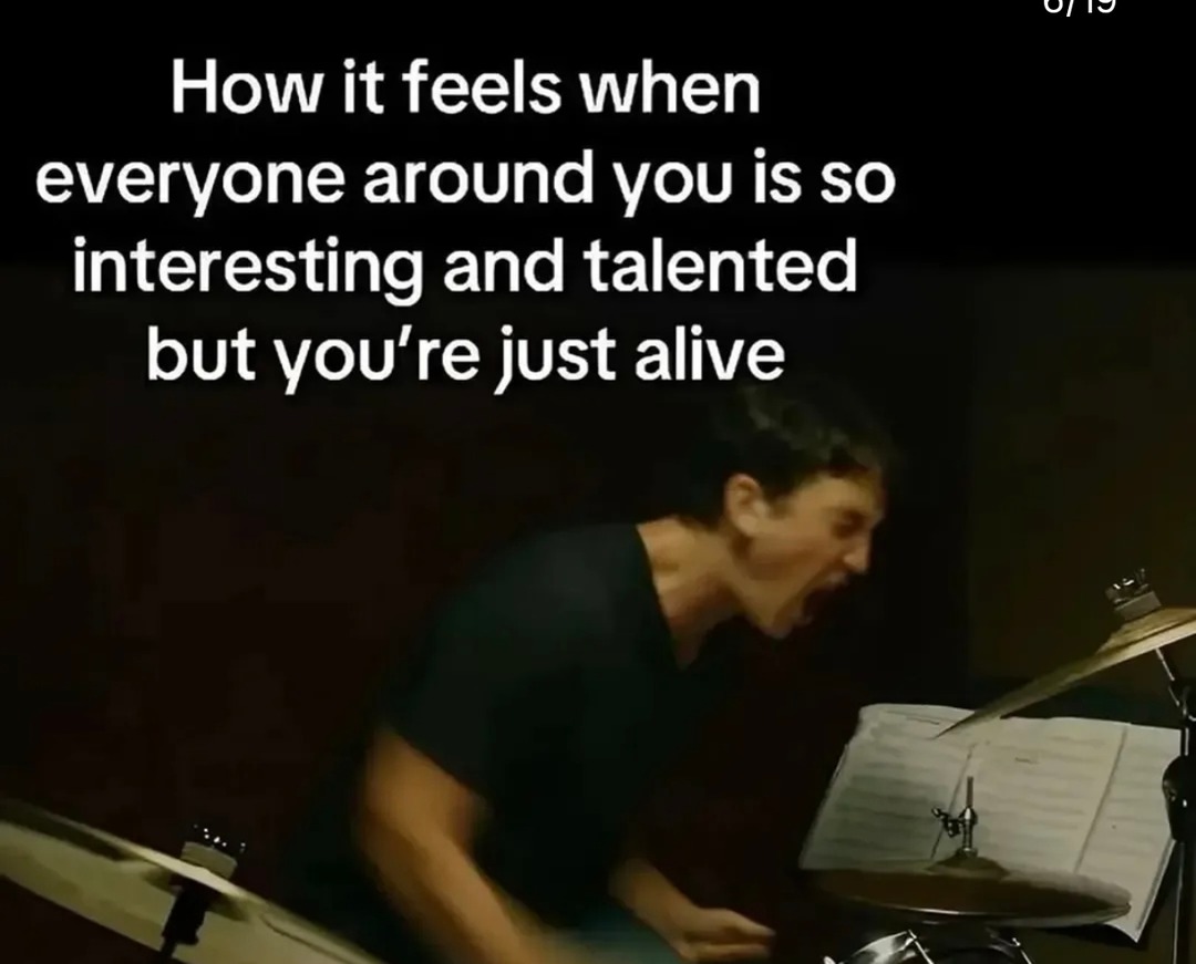 How it feels when everyone around you is so interesting and talented but you're just alive