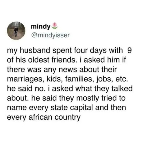 mindy @mindyisser my husband spent four days with 9 of his oldest friends. i asked him if there was any news about their marriages, kids, families, jobs, etc. he said no. i asked what they talked about. he said they mostly tried to name every state capital and then every african country