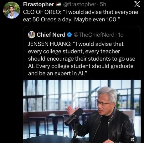 Firastopher 🇵🇸 @firastopher · 5h CEO OF OREO: “I would advise that everyone eat 50 Oreos a day. Maybe even 100.” Chief Nerd @TheChiefNerd · 1d JENSEN HUANG: “I would advise that every college student, every teacher should encourage their students to go use AI. Every college student should graduate and be an expert in AI.”