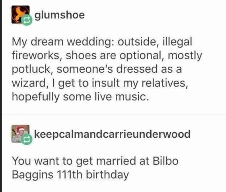 My dream wedding: outside, illegal fireworks, shoes are optional, mostly potluck, someone's dressed as a wizard, I get to insult my relatives, hopefully some live music. You want to get married at Bilbo Baggins 111th birthday