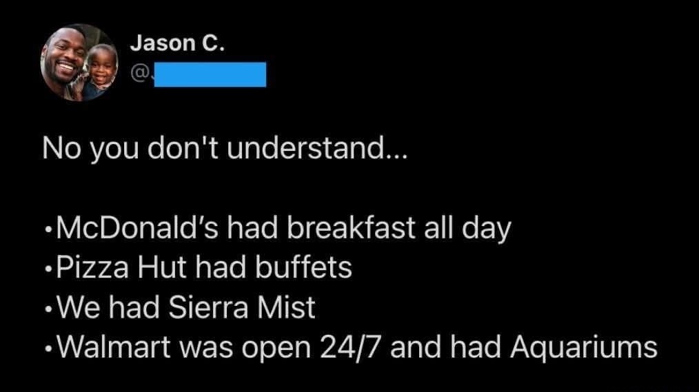 Jason C.
No you don't understand...
•McDonald's had breakfast all day
•Pizza Hut had buffets
•We had Sierra Mist
•Walmart was open 24/7 and had Aquariums
