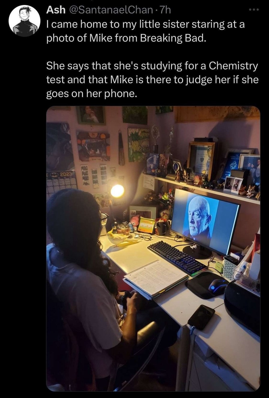 Ash @SantanaelChan • 7h I came home to my little sister staring at a photo of Mike from Breaking Bad. She says that she's studying for a Chemistry test and that Mike is there to judge her if she goes on her phone.