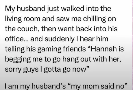 My husband just walked into the living room and saw me chilling on the couch, then went back into his office... and suddenly I hear him telling his gaming friends “Hannah is begging me to go hang out with her, sorry guys I gotta go now” I am my husband’s “my mom said no”