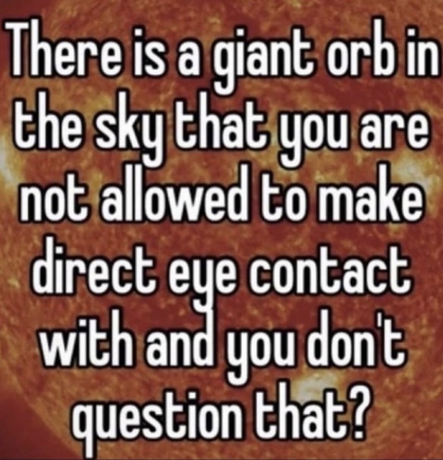 There is a giant orb in the sky that you are not allowed to make direct eye contact with and you don't question that?