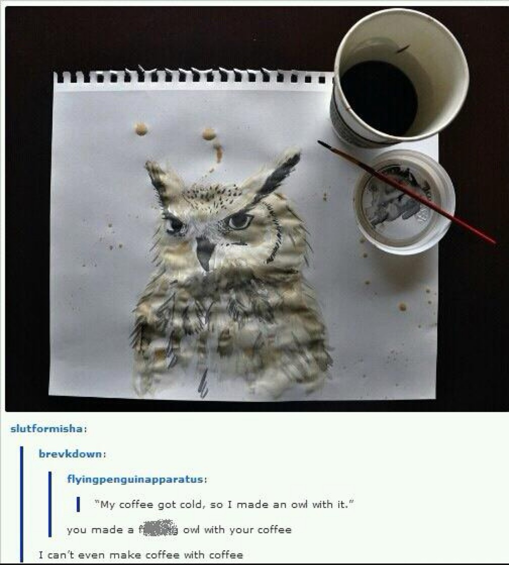 My coffee got cold, so I made an owl with it. You made a f***ing owl with your coffee. I can't even make coffee with coffee.