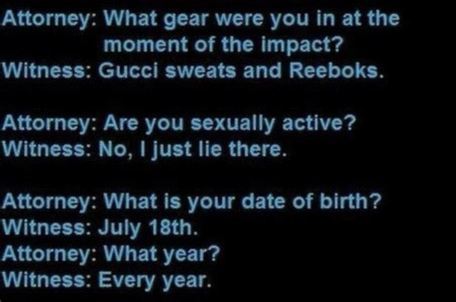 Attorney: What gear were you in at the moment of the impact? Witness: Gucci sweats and Reeboks. Attorney: Are you sexually active? Witness: No, I just lie there. Attorney: What is your date of birth? Witness: July 18th. Attorney: What year? Witness: Every year.