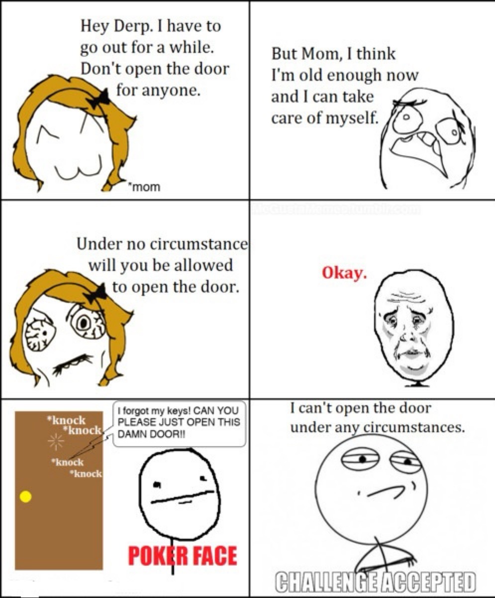 Hey Derp. I have to go out for a while. Don't open the door for anyone. *mom But Mom, I think I'm old enough now and I can take care of myself. Under no circumstance will you be allowed to open the door. Okay. *knock *knock *knock *knock I forgot my keys! CAN YOU PLEASE JUST OPEN THIS DAMN DOOR!! POKER FACE I can't open the door under any circumsta