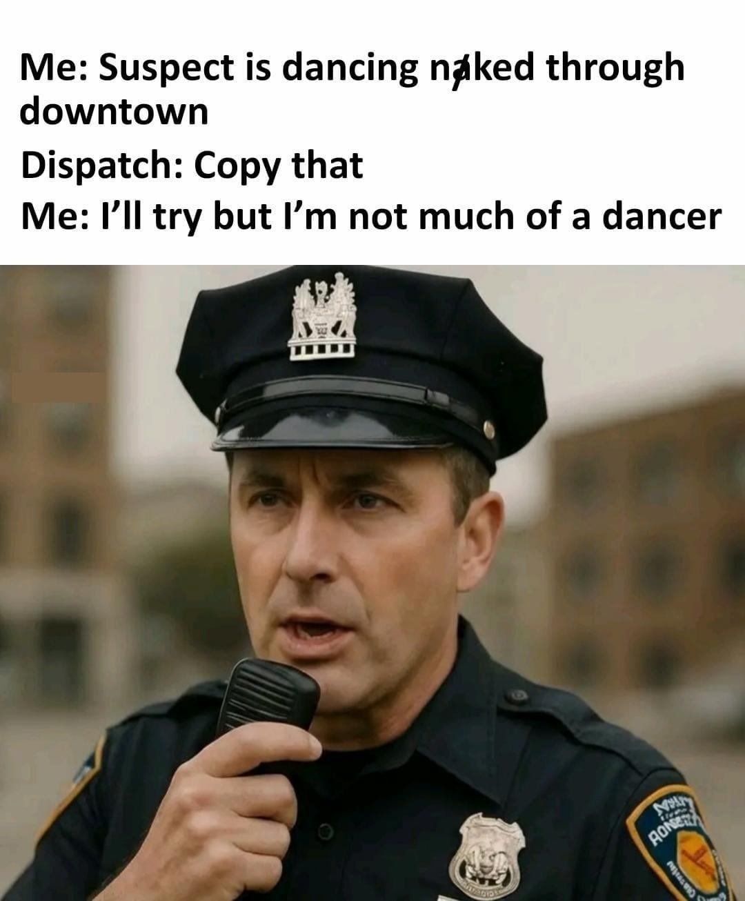 Me: Suspect is dancing naked through downtown. Dispatch: Copy that. Me: I'll try but I'm not much of a dancer.