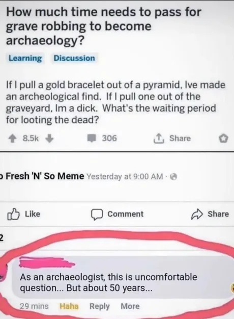 How much time needs to pass for grave robbing to become archaeology? Learning Discussion. If I pull a gold bracelet out of a pyramid, I've made an archeological find. If I pull one out of the graveyard, I'm a dick. What's the waiting period for looting the dead? As an archaeologist, this is uncomfortable question... But about 50 years...