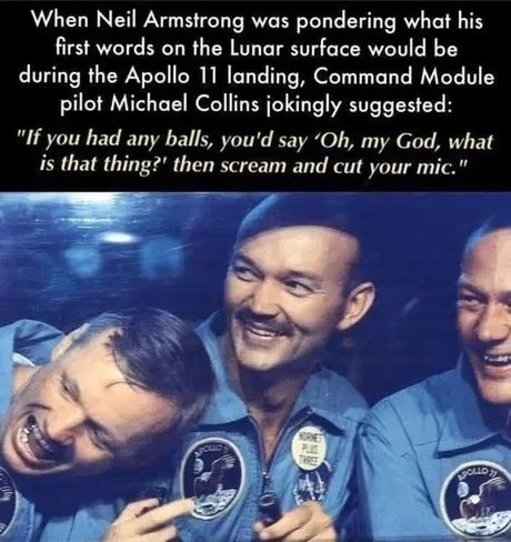 When Neil Armstrong was pondering what his first words on the Lunar surface would be during the Apollo 11 landing, Command Module pilot Michael Collins jokingly suggested: 