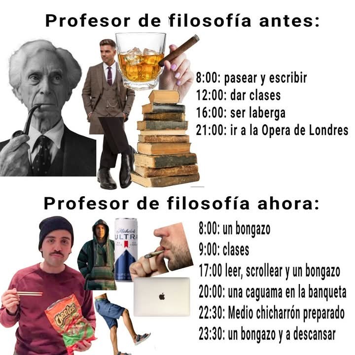 Profesor de filosofía antes: 8:00: pasear y escribir 12:00: dar clases 16:00: ser laberga 21:00: ir a la Opera de Londres Profesor de filosofía ahora: 8:00: un bongazo 9:00: clases 17:00 leer, scrollear y un bongazo 20:00: una caguama en la banqueta 22:30: Medio chicharrón preparado 23:30: un bongazo y a descansar