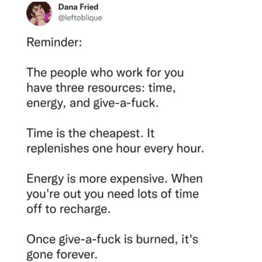Reminder: The people who work for you have three resources: time, energy, and give-a-fuck. Time is the cheapest. It replenishes one hour every hour. Energy is more expensive. When you're out you need lots of time off to recharge. Once give-a-fuck is burned, it's gone forever.