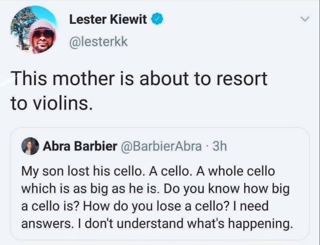 Lester Kiewit @lesterkk This mother is about to resort to violins. Abra Barbier @BarbierAbra 3h My son lost his cello. A cello. A whole cello which is as big as he is. Do you know how big a cello is? How do you lose a cello? I need answers. I don't understand what's happening.