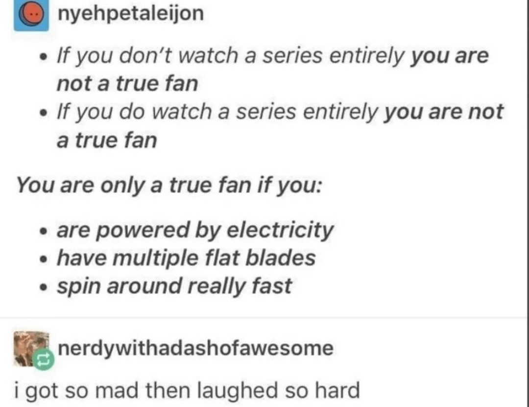 If you don't watch a series entirely you are not a true fan. If you do watch a series entirely you are not a true fan. You are only a true fan if you: are powered by electricity, have multiple flat blades, spin around really fast. I got so mad then laughed so hard.