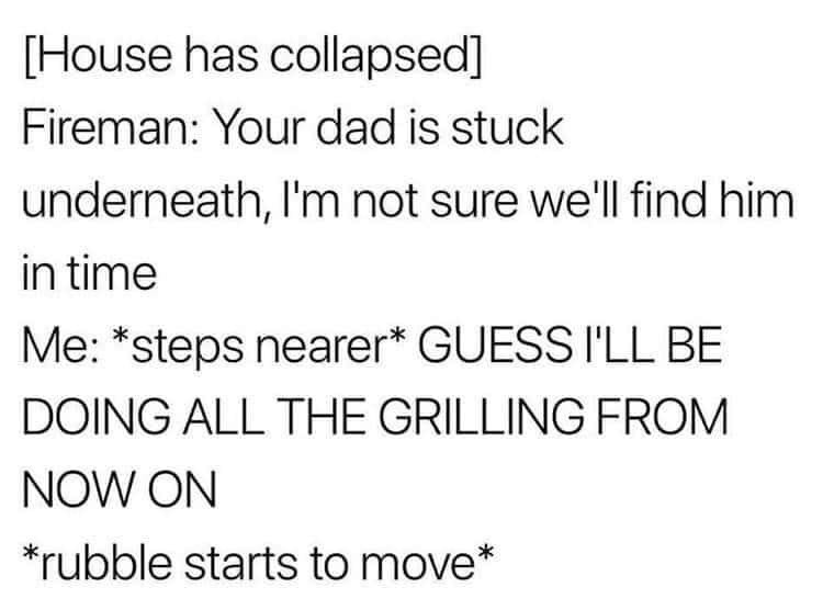 [House has collapsed]
Fireman: Your dad is stuck underneath, I'm not sure we'll find him in time
Me: *steps nearer* GUESS I'LL BE DOING ALL THE GRILLING FROM NOW ON
*rubble starts to move*