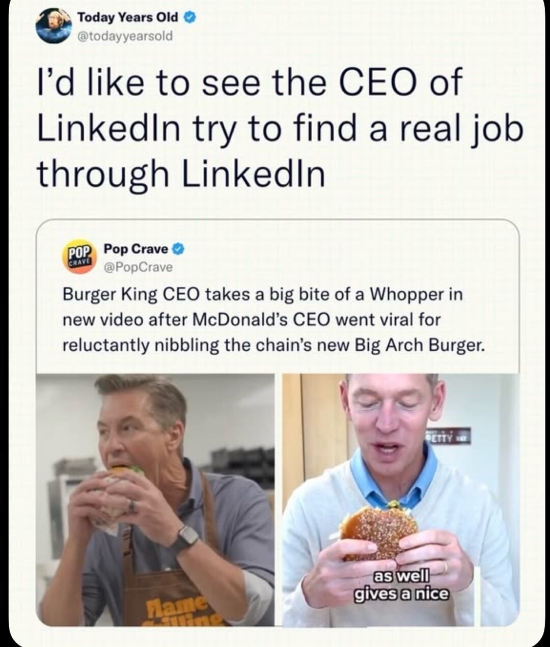 I'd like to see the CEO of LinkedIn try to find a real job through LinkedIn. Burger King CEO takes a big bite of a Whopper in new video after McDonald's CEO went viral for reluctantly nibbling the chain's new Big Arch Burger. as well gives a nice