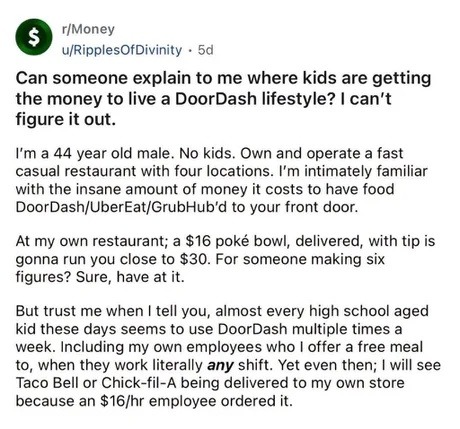 r/Money u/RipplesOfDivinity 5d Can someone explain to me where kids are getting the money to live a DoorDash lifestyle? I can't figure it out. I'm a 44 year old male. No kids. Own and operate a fast casual restaurant with four locations. I'm intimately familiar with the insane amount of money it costs to have food DoorDash/UberEat/GrubHub'd to your