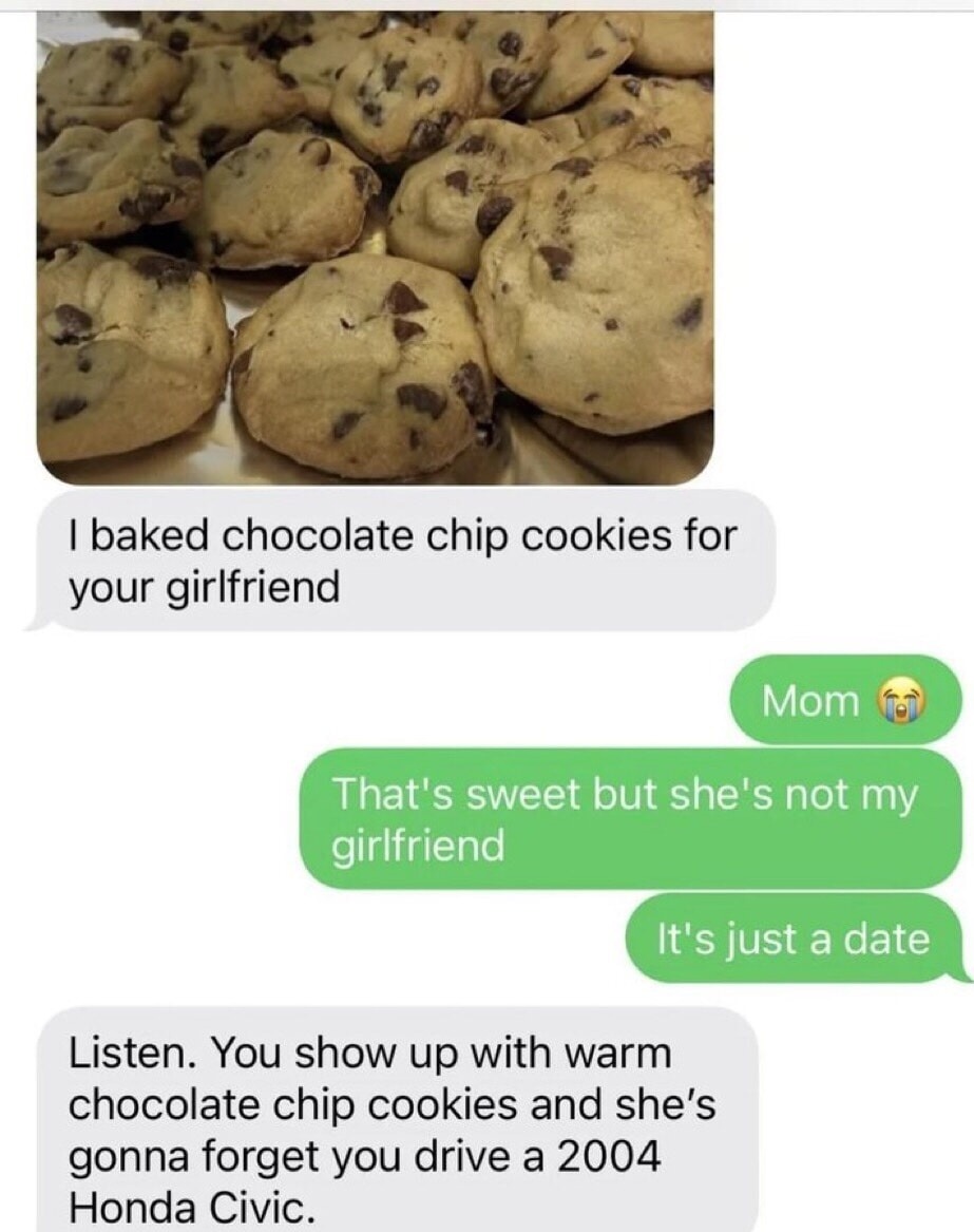 I baked chocolate chip cookies for your girlfriend. Mom 😭 That's sweet but she's not my girlfriend. It's just a date. Listen. You show up with warm chocolate chip cookies and she's gonna forget you drive a 2004 Honda Civic.