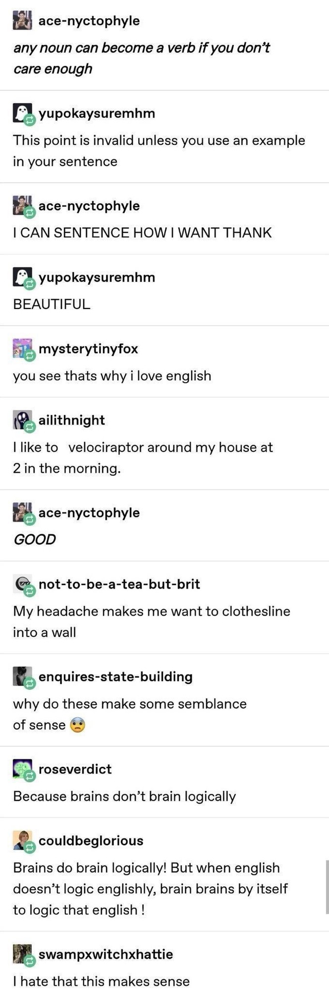 ace-nyctophyle any noun can become a verb if you don't care enough yupokaysuremhm This point is invalid unless you use an example in your sentence ace-nyctophyle I CAN SENTENCE HOW I WANT THANK yupokaysuremhm BEAUTIFUL mysterytinyfox you see thats why i love english ailithnight I like to velociraptor around my house at 2 in the morning. ace-nyctoph