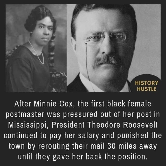 HISTORY HUSTLE. After Minnie Cox, the first black female postmaster was pressured out of her post in Mississippi, President Theodore Roosevelt continued to pay her salary and punished the town by rerouting their mail 30 miles away until they gave her back the position.