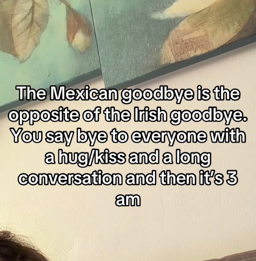 The Mexican goodbye is the opposite of the Irish goodbye. You say bye to everyone with a hug/kiss and a long conversation and then it's 3 am