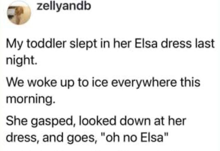 My toddler slept in her Elsa dress last night. We woke up to ice everywhere this morning. She gasped, looked down at her dress, and goes, 