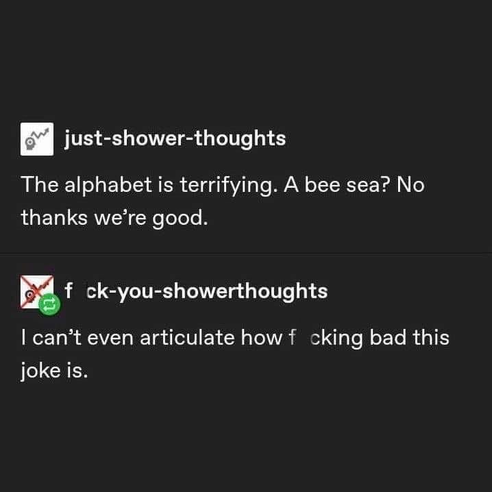 just-shower-thoughts: The alphabet is terrifying. A bee sea? No thanks we're good.
f ck-you-showerthoughts: I can't even articulate how f cking bad this joke is.