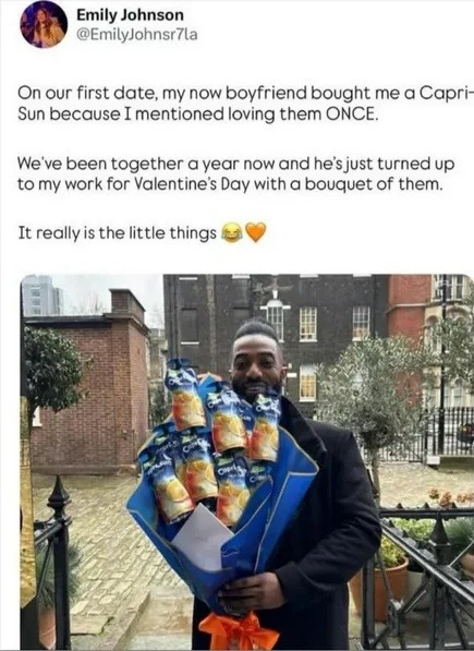 Emily Johnson @EmilyJohnsr7la On our first date, my now boyfriend bought me a Capri-Sun because I mentioned loving them ONCE. We've been together a year now and he's just turned up to my work for Valentine's Day with a bouquet of them. It really is the little things 😂🧡