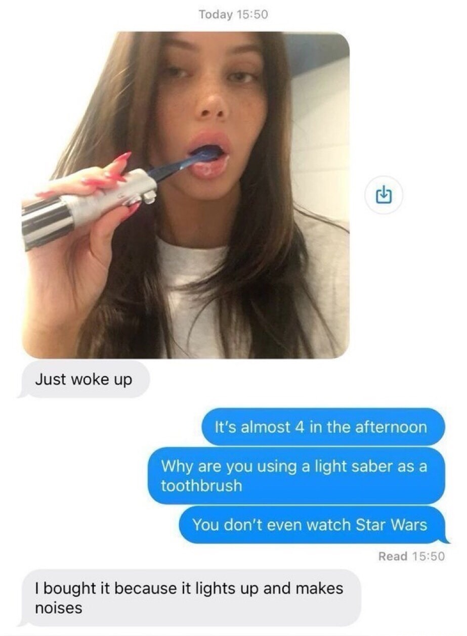 Just woke up. It's almost 4 in the afternoon. Why are you using a light saber as a toothbrush? You don't even watch Star Wars. I bought it because it lights up and makes noises.