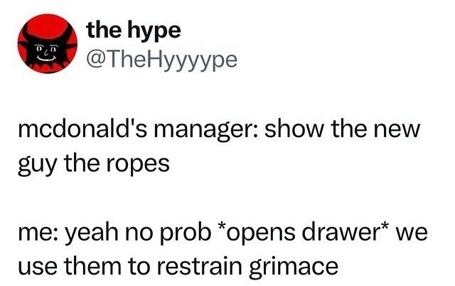 mcdonald's manager: show the new guy the ropes me: yeah no prob *opens drawer* we use them to restrain grimace