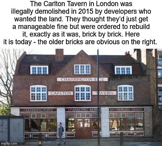 The Carlton Tavern in London was illegally demolished in 2015 by developers who wanted the land. They thought they'd just get a manageable fine but were ordered to rebuild it, exactly as it was, brick by brick. Here it is today - the older bricks are obvious on the right. CHARRINGTON & CO CARLTON TAVERN CHARRINGTON'S SPARKLING ALE AND FAMOUS STOUT