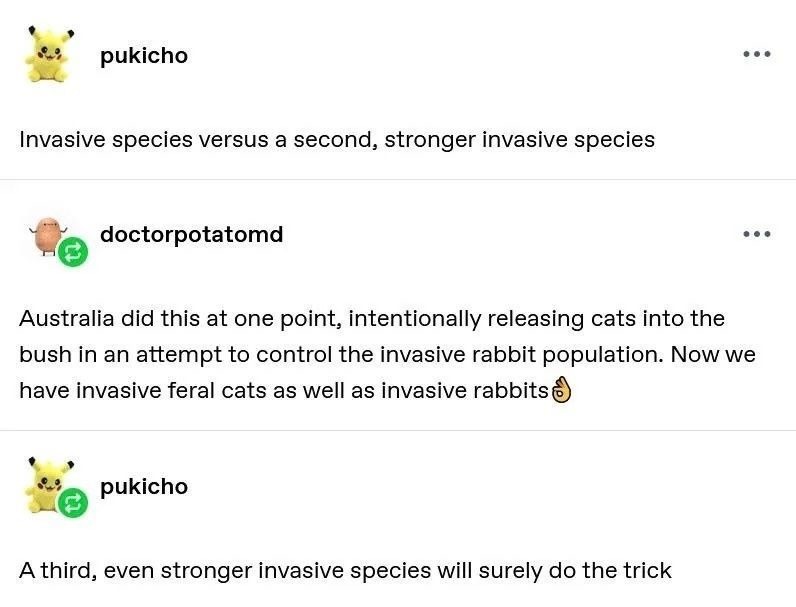 pukicho Invasive species versus a second, stronger invasive species doctorpotatomd Australia did this at one point, intentionally releasing cats into the bush in an attempt to control the invasive rabbit population. Now we have invasive feral cats as well as invasive rabbits. pukicho A third, even stronger invasive species will surely do the trick
