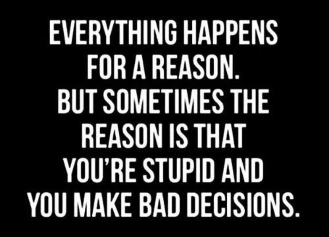 EVERYTHING HAPPENS FOR A REASON. BUT SOMETIMES THE REASON IS THAT YOU'RE STUPID AND YOU MAKE BAD DECISIONS.