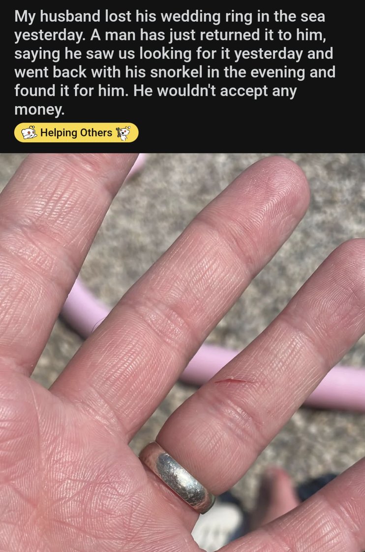 My husband lost his wedding ring in the sea yesterday. A man has just returned it to him, saying he saw us looking for it yesterday and went back with his snorkel in the evening and found it for him. He wouldn't accept any money. Helping Others
