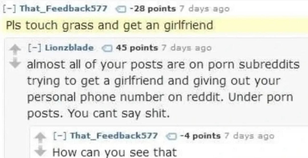 Pls touch grass and get an girlfriend. almost all of your posts are on porn subreddits trying to get a girlfriend and giving out your personal phone number on reddit. Under porn posts. You cant say shit. How can you see that