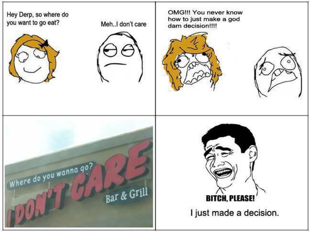 Hey Derp, so where do you want to go eat? Meh.. I don't care. OMG!!! You never know how to just make a god dam decision!!!! Where do you wanna go? I DON'T CARE Bar & Grill. BITCH, PLEASE! I just made a decision.