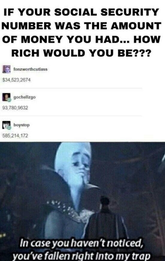 IF YOUR SOCIAL SECURITY NUMBER WAS THE AMOUNT OF MONEY YOU HAD... HOW RICH WOULD YOU BE??? $34,523,2674 93,780,9632 585,214,172 In case you haven't noticed, you've fallen right into my trap