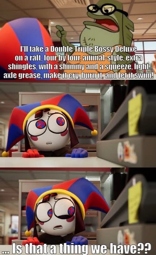 I'll take a Double Triple Bossy Deluxe on a raft, four by four, animal-style, extra shingles, with a shimmy and a squeeze, light axle grease, make it cry, burn it, and let it swim! ... Is that a thing we have??
