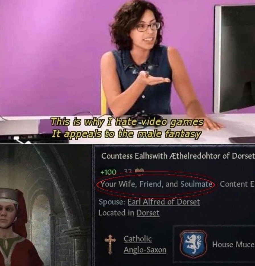 This is why I hate video games. It appeals to the male fantasy. Countess Ealhswith Æthelredohtor of Dorset. Your Wife, Friend, and Soulmate. Spouse: Earl Alfred of Dorset. Located in Dorset. Catholic. Anglo-Saxon. House Muce.
