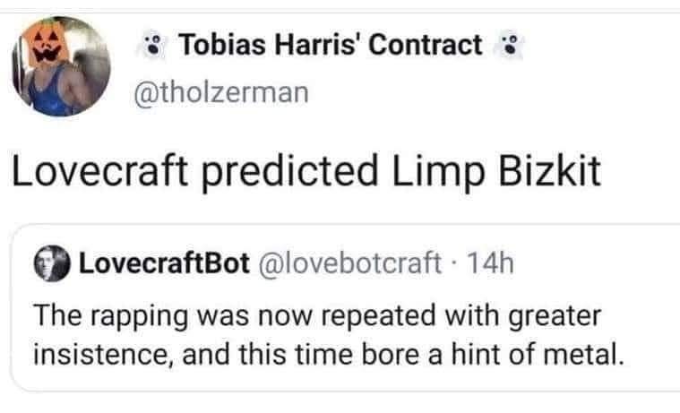 Tobias Harris' Contract @tholzerman Lovecraft predicted Limp Bizkit LovecraftBot @lovebotcraft 14h The rapping was now repeated with greater insistence, and this time bore a hint of metal.