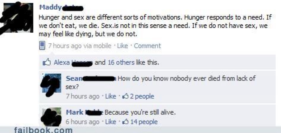Maddy: Hunger and sex are different sorts of motivations. Hunger responds to a need. If we don't eat, we die. Sex is not in this sense a need. If we do not have sex, we may feel like dying, but we do not. Sean: How do you know nobody ever died from lack of sex? Mark: Because you're still alive.