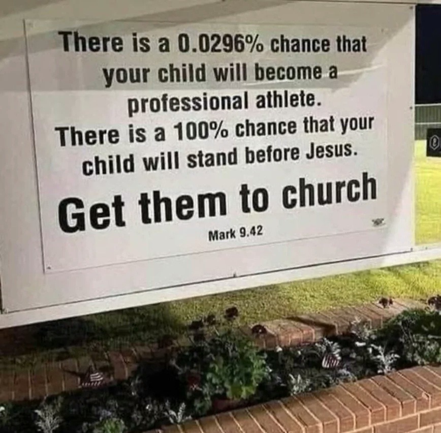 There is a 0.0296% chance that your child will become a professional athlete. There is a 100% chance that your child will stand before Jesus. Get them to church. Mark 9.42
