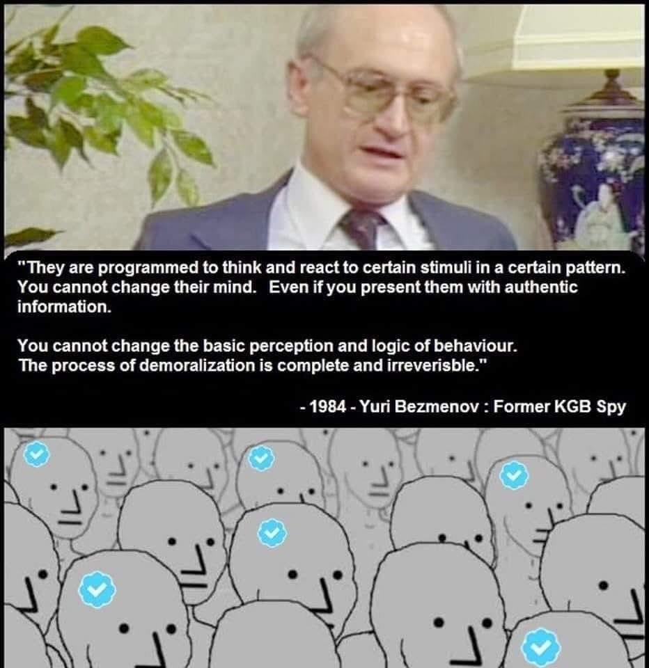 They are programmed to think and react to certain stimuli in a certain pattern. You cannot change their mind. Even if you present them with authentic information. You cannot change the basic perception and logic of behaviour. The process of demoralization is complete and irreversible. - 1984 - Yuri Bezmenov : Former KGB Spy