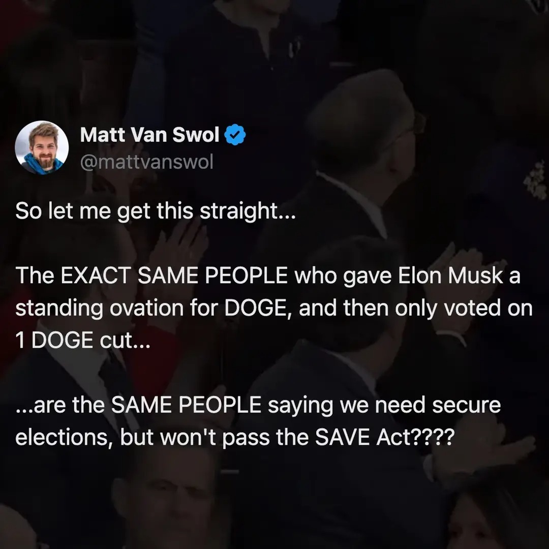 Matt Van Swol @mattvanswol So let me get this straight... The EXACT SAME PEOPLE who gave Elon Musk a standing ovation for DOGE, and then only voted on 1 DOGE cut... ...are the SAME PEOPLE saying we need secure elections, but won't pass the SAVE Act????