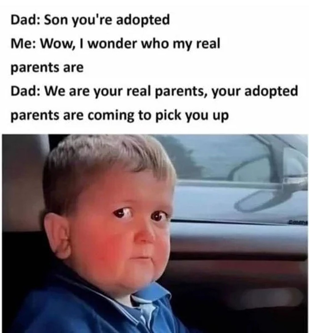 Dad: Son you're adopted Me: Wow, I wonder who my real parents are Dad: We are your real parents, your adopted parents are coming to pick you up