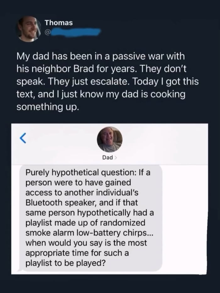 My dad has been in a passive war with his neighbor Brad for years. They don't speak. They just escalate. Today I got this text, and I just know my dad is cooking something up. Dad: Purely hypothetical question: If a person were to have gained access to another individual's Bluetooth speaker, and if that same person hypothetically had a playlist mad