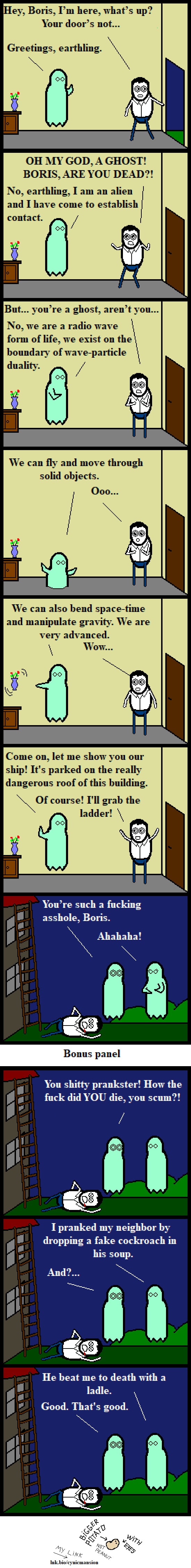 Hey, Boris, I'm here, what's up? Your door's not... Greetings, earthling. OH MY GOD, A GHOST! BORIS, ARE YOU DEAD?! No, earthling, I am an alien and I have come to establish contact. But... you're a ghost, aren't you... No, we are a radio wave form of life, we exist on the boundary of wave-particle duality. We can fly and move through solid objects